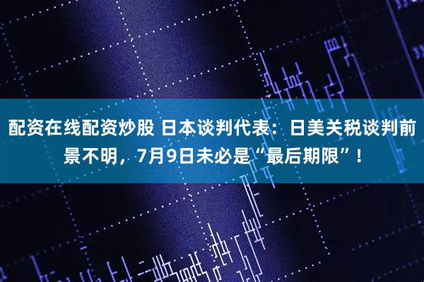 配资在线配资炒股 日本谈判代表：日美关税谈判前景不明，7月9日未必是“最后期限”！