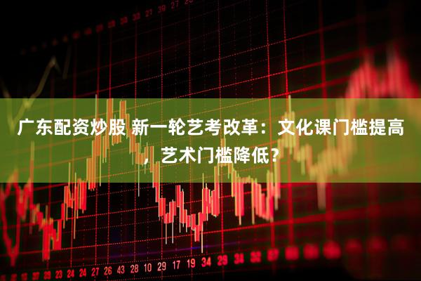 广东配资炒股 新一轮艺考改革：文化课门槛提高，艺术门槛降低？