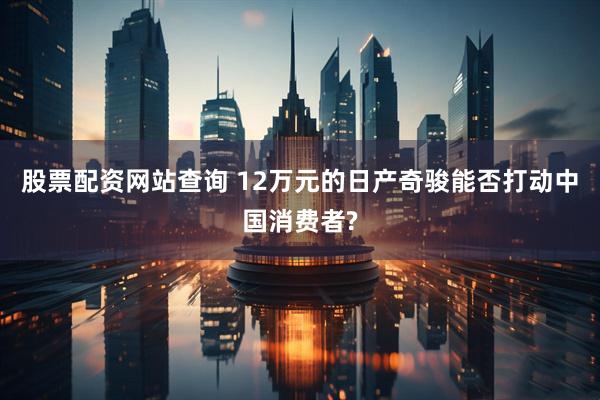 股票配资网站查询 12万元的日产奇骏能否打动中国消费者?