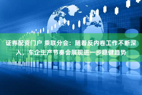 证券配资门户 乘联分会：随着反内卷工作不断深入，车企生产节奏会展现进一步稳健趋势