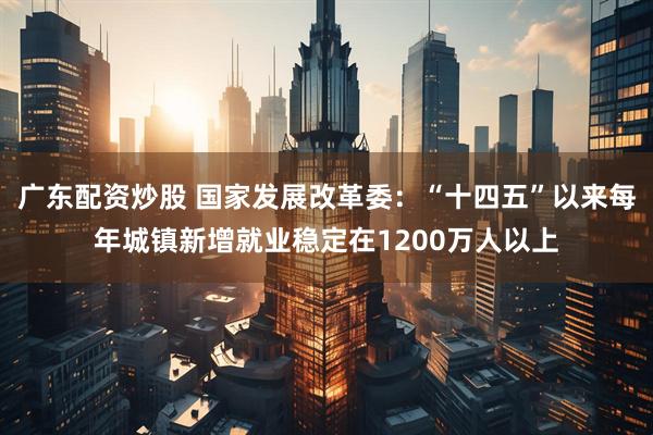 广东配资炒股 国家发展改革委：“十四五”以来每年城镇新增就业稳定在1200万人以上
