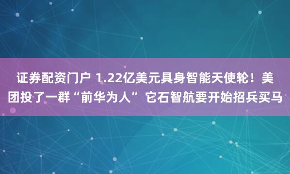 证券配资门户 1.22亿美元具身智能天使轮！美团投了一群“前华为人” 它石智航要开始招兵买马