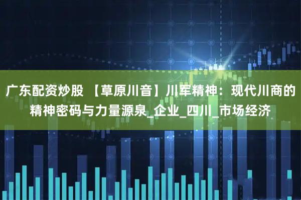 广东配资炒股 【草原川音】川军精神：现代川商的精神密码与力量源泉_企业_四川_市场经济