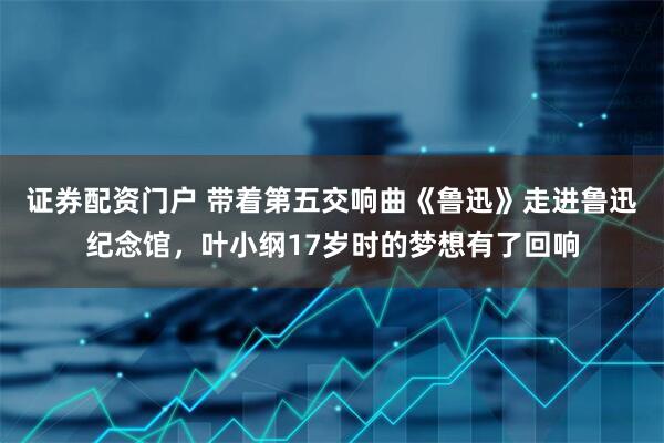 证券配资门户 带着第五交响曲《鲁迅》走进鲁迅纪念馆，叶小纲17岁时的梦想有了回响