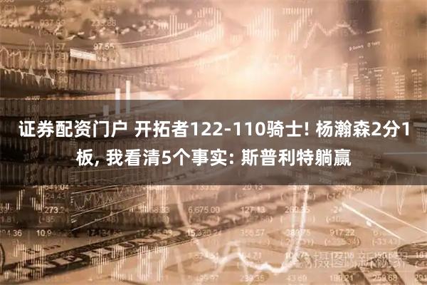 证券配资门户 开拓者122-110骑士! 杨瀚森2分1板, 我看清5个事实: 斯普利特躺赢