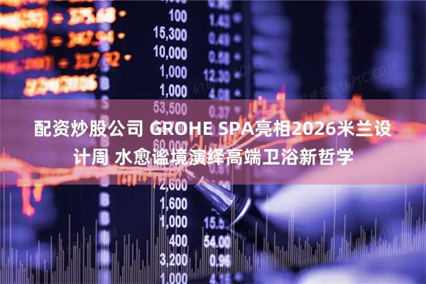 配资炒股公司 GROHE SPA亮相2026米兰设计周 水愈谧境演绎高端卫浴新哲学