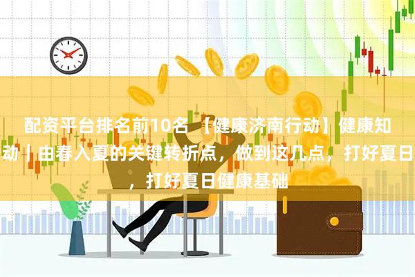 配资平台排名前10名 【健康济南行动】健康知识普及行动｜由春入夏的关键转折点，做到这几点，打好夏日健康基础