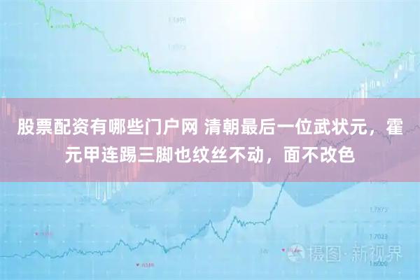 股票配资有哪些门户网 清朝最后一位武状元，霍元甲连踢三脚也纹丝不动，面不改色