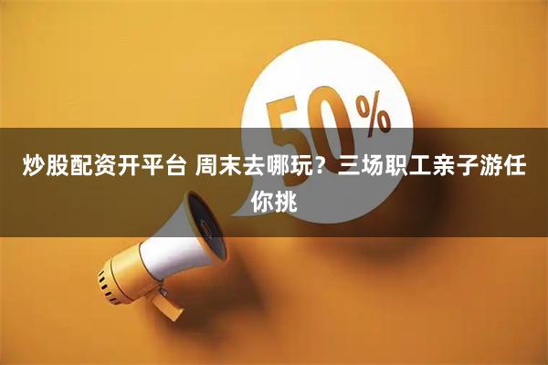 炒股配资开平台 周末去哪玩？三场职工亲子游任你挑