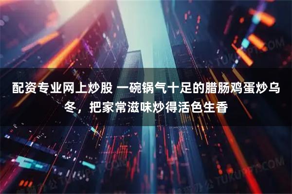 配资专业网上炒股 一碗锅气十足的腊肠鸡蛋炒乌冬,把家常滋味炒得活色生香