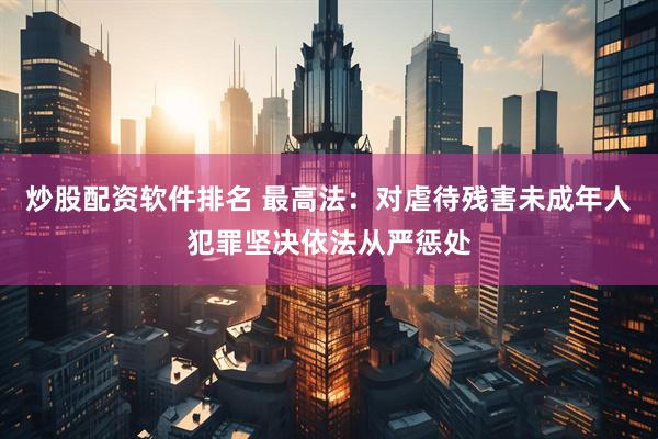炒股配资软件排名 最高法：对虐待残害未成年人犯罪坚决依法从严惩处